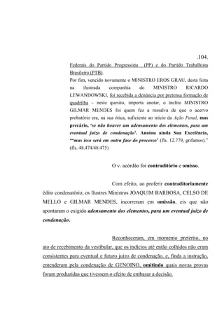.104.
Federais do Partido Progressista (PP) e do Partido Trabalhista
Brasileiro (PTB).
Por fim, vencido novamente o MINISTRO EROS GRAU, desta feita
na ilustrada companhia do MINISTRO RICARDO
LEWANDOWSKI, foi recebida a denúncia por pretensa formação de
quadrilha – neste quesito, importa anotar, o ínclito MINISTRO
GILMAR MENDES foi quem fez a ressalva de que o acervo
probatório era, na sua ótica, suficiente ao início da Ação Penal, mas
precário, ‘se não houver um adensamento dos elementos, para um
eventual juízo de condenação’. Anotou ainda Sua Excelência,
‘“mas isso será em outra fase do processo’ (fls. 12.779, grifamos).”
(fls. 48.474/48.475)
O v. acórdão foi contraditório e omisso.
Com efeito, ao proferir contraditoriamente
édito condenatório, os Ilustres Ministros JOAQUIM BARBOSA, CELSO DE
MELLO e GILMAR MENDES, incorreram em omissão, eis que não
apontaram o exigido adensamento dos elementos, para um eventual juízo de
condenação.
Reconheceram, em momento pretérito, no
ato de recebimento da vestibular, que os indícios até então colhidos não eram
consistentes para eventual e futuro juízo de condenação, e, finda a instrução,
entenderam pela condenação de GENOINO, omitindo quais novas provas
foram produzidas que tivessem o efeito de embasar a decisão.
 