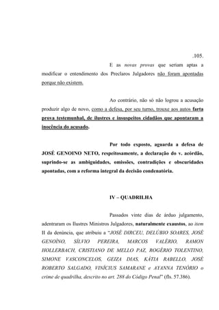 .105.
E as novas provas que seriam aptas a
modificar o entendimento dos Preclaros Julgadores não foram apontadas
porque não existem.
Ao contrário, não só não logrou a acusação
produzir algo de novo, como a defesa, por seu turno, trouxe aos autos farta
prova testemunhal, de ilustres e insuspeitos cidadãos que apontaram a
inocência do acusado.
Por todo exposto, aguarda a defesa de
JOSÉ GENOINO NETO, respeitosamente, a declaração do v. acórdão,
suprindo-se as ambiguidades, omissões, contradições e obscuridades
apontadas, com a reforma integral da decisão condenatória.
IV – QUADRILHA
Passados vinte dias de árduo julgamento,
adentraram os Ilustres Ministros Julgadores, naturalmente exaustos, ao item
II da denúncia, que atribuiu a “JOSÉ DIRCEU, DELÚBIO SOARES, JOSÉ
GENOÍNO, SÍLVIO PEREIRA, MARCOS VALÉRIO, RAMON
HOLLERBACH, CRISTIANO DE MELLO PAZ, ROGÉRIO TOLENTINO,
SIMONE VASCONCELOS, GEIZA DIAS, KÁTIA RABELLO, JOSÉ
ROBERTO SALGADO, VINÍCIUS SAMARANE e AYANNA TENÓRIO o
crime de quadrilha, descrito no art. 288 do Código Penal” (fls. 57.386).
 