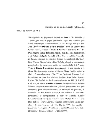 .106.
Extrai-se da ata do julgamento realizado no
dia 22 de outubro de 2012:
“Prosseguindo no julgamento quanto ao item II da denúncia, o
Tribunal, por maioria, julgou procedente a ação para condenar pelo
delito de formação de quadrilha (art. 288 do Código Penal) os réus
José Dirceu de Oliveira e Silva, Delúbio Soares de Castro, José
Genoíno Neto, Ramon Hollerbach Cardoso, Cristiano de Mello
Paz, Rogério Lanza Tolentino, Simone Reis Lobo de Vasconcelos,
José Roberto Salgado, Kátia Rabello e Marcos Valério Fernandes
de Souza, vencidos os Ministros Ricardo Lewandowski (Revisor),
Rosa Weber, Cármen Lúcia e Dias Toffoli, julgando-a improcedente
para absolver do mencionado delito, por unanimidade, à ré Ayanna
Tenório Tôrres de Jesus, por unanimidade, e, por maioria, a ré
Geiza Dias dos Santos, vencido o Ministro Marco Aurélio, ambas as
absolvições com base no art. 386, VII, do Código de Processo Penal.
Ressalvados os votos dos Ministros Revisor, Rosa Weber, Cármen
Lúcia e Dias Toffoli que absolviam com base no art. 386, III, do CPP.
Com relação ao réu Vinícius Samarane, acompanharam o voto do
Ministro Joaquim Barbosa (Relator), julgando procedente a ação para
condená-lo pelo mencionado delito de formação de quadrilha, os
Ministros Luiz Fux, Gilmar Mendes, Celso de Mello e Ayres Britto
(Presidente), e acompanharam o voto do Ministro Ricardo
Lewandowski (Revisor) os Ministros Rosa Weber, Cármen Lúcia,
Dias Toffoli e Marco Aurélio, julgando improcedente a ação para
absolvê-lo com base no art. 386, III, do CPP. Em seguida, o
julgamento foi suspenso. Presidência do Senhor Ministro Ayres Britto
(Presidente). Plenário, 22.10.2012.” (fls. 60.000)
 
