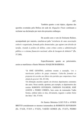 .107.
Também quanto a este tópico, algumas das
questões aventadas pela Defesa em sede de Alegações Finais continuam a
reclamar sua declaração por meio dos presentes embargos.
De acordo com o voto do Eminente Relator,
acompanhado por maioria, concluiu-se pela “existência de uma associação
estável e organizada, formada pelos denunciados, que agiam com divisão de
tarefas, visando à prática de delitos, como crimes contra a administração
pública e o sistema financeiro nacional, além de lavagem de dinheiro” (fls.
57.388).
Especificamente quanto ao peticionário,
assim se manifestou o Ilustre Ministro JOAQUIM BARBOSA:
“Já JOSÉ GENOÍNO, conforme resume a acusação, ‘era o
interlocutor político do grupo criminoso. Cabia-lhe formular as
propostas de acordos aos líderes dos partidos que comporiam a base
aliada do governo’ (fls. 45.144).
Tal afirmação encontra suporte em diversos depoimentos constantes
dos autos. Nesse sentido, apontam, por exemplo, os depoimentos dos
corréus ROBERTO JEFFERSON, EMERSON PALMIERI, JOSÉ
JANENE e PEDRO CORRÊA, bem como da testemunha Vadão
Gomes, embora todos os réus, obviamente, neguem o caráter ilícito
dos fatos.” (fls. 57.414)
Os Ilustres Ministros LUIZ FUX e AYRES
BRITTO consideraram os mesmos testemunhos de ROBERTO JEFFERSON
(fls. 57.628, 57.819 e 57.825), VADÃO GOMES (fls. 57.637), PEDRO
 