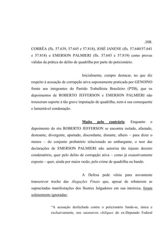 .108.
CORRÊA (fls. 57.639, 57.645 e 57.818), JOSÉ JANENE (fls. 57.640/57.641
e 57.818) e EMERSON PALMIERI (fls. 57.643 e 57.819) como provas
válidas da prática do delito de quadrilha por parte do peticionário.
Inicialmente, cumpre destacar, no que diz
respeito à acusação de corrupção ativa supostamente praticada por GENOINO
frente aos integrantes do Partido Trabalhista Brasileiro (PTB), que os
depoimentos de ROBERTO JEFFERSON e EMERSON PALMIERI não
trouxeram suporte à tão grave imputação de quadrilha, nem à sua consequente
e lamentável condenação.
Muito pelo contrário. Enquanto o
depoimento do réu ROBERTO JEFFERSON se encontra isolado, afastado,
destoante, divergente, apartado, discordante, distante, alheio – para dizer o
menos – do conjunto probatório relacionado ao embargante, o teor das
declarações de EMERSON PALMIERI não autoriza tão injusto decreto
condenatório, quer pelo delito de corrupção ativa – como já exaustivamente
exposto – quer, ainda por maior razão, pelo crime de quadrilha ou bando.
A Defesa pede vênia para novamente
transcrever trecho das Alegações Finais que, apesar de rebaterem as
supracitadas manifestações dos Ilustres Julgadores em sua inteireza, foram
solenemente ignoradas:
“A acusação desfechada contra o peticionário funda-se, única e
exclusivamente, nos sucessivos chiliques do ex-Deputado Federal
 