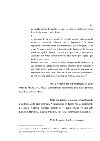 .11.
do indeferimento do pedido, a meu ver, houve, perdoe-me Vossa
Excelência, um cerceio de defesa.
(...)
A interpretação da lei é um ato de vontade norteado pela formação
técnica e humanística daquele que o implementa. Eu estou
implementando desta forma, estou entendendo que o parágrafo 7º, do
artigo 96, encerra um direito do jurisdicionado, desde que não haja um
obstáculo legal à liberação dos votos, e que votos já entregues à
Judiciária são votos disponibilizados pelo autor, por aquele que
proferiu esses votos.
Entendo que houve o cerceio de defesa, eu peço vênia e subscrevo o
que disseram os Colegas quanto ao prazo em dobro de dez dias para ir
um pouco além e estabelecer que, a partir do acesso que deve ser
implementado a esses votos, pelos envolvidos, acusados e condenados
no processo, até a publicação, medeie um prazo de vinte dias.”3
Ora, é evidente que as ponderações do culto
Ministro MARCO AURÉLIO comportariam acolhimento pelo nosso Tribunal
Guardião da Carta Maior.
Nada que compõe o acórdão ora embargado
é sigiloso. Muito pelo contrário. A transmissão em tempo real do julgamento
e a ampla cobertura midiática durante os 4 (quatro) meses em que este
Egrégio TRIBUNAL julgou a presente Ação Penal comprovam o contrário!
Nada do que foi decidido é segredo.
3
Agravo Regimental nº 22 na AP 470. Voto do Ministro MARCO AURÉLIO, disponibilizado junto ao
gabinete de Sua Excelência. O acórdão ainda está pendente de publicação.
 
