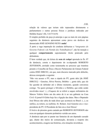 .110.
relação de valores que teriam sido repassados diretamente a
parlamentares e outras pessoas físicas e jurídicas indicadas por
Delúbio Soares’ (fls. 5.617/5.619)
O simples prelúdio da peça já antecipa o que as mais de cem páginas
seguintes da denúncia apresentam como prova em desfavor do
denunciado JOSÉ GENOINO NETO: nada!
À parte a vaga imputação de condutas delituosas a “integrantes do
Governo Federal e do Partido dos Trabalhadores”, não há menção a
qualquer comportamento supostamente ilícito praticado pelo
defendente.
É bem verdade que, da leitura de nota de rodapé apostada às fls. 07
da denúncia, consta o depoimento do ex-deputado ROBERTO
JEFFERSON, arrolado como testemunha no processo que tramitou
perante o Conselho de Ética e Decoro Parlamentar da Câmara Federal
contra JOSÉ DIRCEU, em que, num discurso marcado pelo deboche,
deixou consignado o seguinte:
‘Não vou acusar o PT, mas a cúpula do PT, gente dele [de JOSÉ
DIRCEU] – Genoíno, Sílvio Pereira, Delúbio –, gente dele, que ele
faz questão de defender até o último momento, quando conversou
comigo. ‘Eu quero proteger o Silvinho e o Delúbio, que estão sendo
envolvidos nisso’. (...) Esquece de se referir a saques milionários do
Marcos Valério feitos um dia antes de ir ao seu gabinete na Casa
Civil. O jornal O Globo hoje faz a ligação das datas. Mas o Deputado
José Dirceu não sabia de nada disso que acontecia no Brasil. (...), eu
ratifico, eu reitero, eu reafirmo, Sr. Relator. José Genoíno era o vice-
presidente do PT. O Presidente de fato era o José Dirceu’
O bolero de péssimo gosto cantado por ROBERTO JEFFERSON não
ecoa em qualquer elemento probatório vertido aos autos.
A denúncia opta por se pautar nas fantasias de um deputado cassado
que, diante dos meios de comunicação, devaneia a respeito dos
acontecimentos, exagera nas histórias, cria situações inverídicas.
 