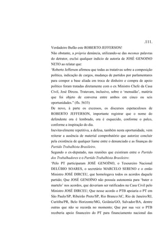 .111.
Verdadeiro Bufão este ROBERTO JEFFERSON!
Não obstante, a própria denúncia, utilizando-se das mesmas palavras
do detrator, exclui qualquer indício de autoria de JOSÉ GENOINO
NETO ao relatar que:
‘Roberto Jefferson afirmou que todas as tratativas sobre a composição
política, indicação de cargos, mudança de partidos por parlamentares
para compor a base aliada em troca de dinheiro e compra de apoio
político foram tratadas diretamente com o ex Ministro Chefe da Casa
Civil, José Dirceu. Tratavam, inclusive, sobre o ‘mensalão’, matéria
que foi objeto de conversa entre ambos em cinco ou seis
oportunidades.” (fls. 5633)
De novo, à parte os excessos, os discursos espetaculosos de
ROBERTO JEFFERSON, importante registrar que o nome do
defendente ora é lembrado, ora é esquecido, conforme o palco,
conforme a inspiração do dia.
Inevitavelmente repetitiva, a defesa, também nesta oportunidade, vem
reiterar a ausência de material comprobatório que autorize concluir
pela existência de qualquer liame entre o denunciado e as finanças do
Partido Trabalhista Brasileiro.
Segundo o ex-deputado, nas reuniões que existiram entre o Partido
dos Trabalhadores e o Partido Trabalhista Brasileiro:
‘Pelo PT participaram JOSÉ GENOÍNO, o Tesoureiro Nacional
DELÚBIO SOARES, o secretário MARCELO SERENO e o então
Ministro JOSÉ DIRCEU, que homologava todos os acordos daquele
partido; Que JOSÉ GENOÍNO não possuía autonomia para ‘bater o
martelo’ nos acordos, que deveriam ser ratificados na Casa Civil pelo
Ministro JOSÉ DIRCEU; Que nesse acordo o PTB apoiaria o PT em
São Paulo/SP, Ribeirão Preto/SP, Rio Branco/AC, Rio de Janeiro/RJ,
Curitiba/PR, Belo Horizonte/MG, Goiânia/GO, Salvador/BA, dentre
outras que não se recorda no momento; Que por sua vez o PTB
receberia apoio financeiro do PT para financiamento nacional das
 