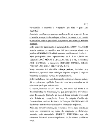 .112.
candidaturas a Prefeitos e Vereadores em todo o país’ (fls.
4.220/4.221)
Quanto às reuniões entre partidos, nenhuma dúvida a respeito de sua
existência, vez que confirmado por ambas as partes que eram comuns
os encontros entre os presidentes dos partidos para tratar de assuntos
políticos.
Vide, a respeito, depoimento do denunciado EMERSON PALMIERI,
também presente às reuniões, que foi expressamente citado pelo
preclaro MINISTRO RELATOR no ato de recebimento da denúncia:
‘Que participaram como representantes do PTB na Câmara dos
Deputados JOSÉ MÚCIO e DECLARANTE, e o PT, o presidente
JOSÉ GENOÍNO, o tesoureiro DELÚBIO SOARES, SILVIO
PEREIRA e MARCELO SERENO’ (fls. 3.574)
Nesse encontro foi discutida aliança política, inclusive pelo
denunciado, que tinha essa atribuição enquanto ocupava o cargo de
presidente nacional do Partido dos Trabalhadores.
Se for verdade que para viabilizar acordo político em algumas cidades
foi necessário um equilíbrio financeiro entre as agremiações, de tal
enlace não participou o defendente.
O “apoio financeiro do PT” não era, nem nunca foi, tarefa a ser
desempenhada pelo denunciado, vez que, como já dito e provado nos
autos do Inquérito Policial e ao cabo da longa instrução processual,
pela divisão de competências dentro do próprio Partido dos
Trabalhadores, cabia ao Secretario de Finanças DELÚBIO SOARES
o controle e administração dos recursos financeiros do partido.
Aliás, não por outro motivo, são robustas as provas neste sentido, ao
passo que permanecem no campo da imaginação as declarações
prestadas pelo denunciado ROBERTO JEFFERSON, que não
encontram lastro em nenhum depoimento ou documento vertido aos
autos.
 