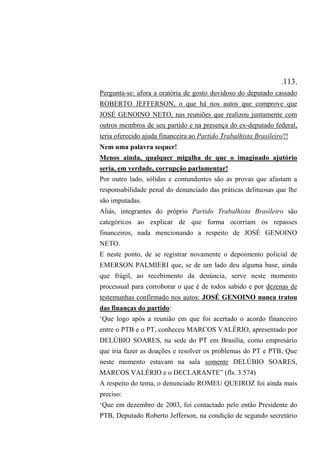 .113.
Pergunta-se: afora a oratória de gosto duvidoso do deputado cassado
ROBERTO JEFFERSON, o que há nos autos que comprove que
JOSÉ GENOINO NETO, nas reuniões que realizou juntamente com
outros membros de seu partido e na presença do ex-deputado federal,
teria oferecido ajuda financeira ao Partido Trabalhista Brasileiro?!
Nem uma palavra sequer!
Menos ainda, qualquer migalha de que o imaginado ajutório
seria, em verdade, corrupção parlamentar!
Por outro lado, sólidas e contundentes são as provas que afastam a
responsabilidade penal do denunciado das práticas delituosas que lhe
são imputadas.
Aliás, integrantes do próprio Partido Trabalhista Brasileiro são
categóricos ao explicar de que forma ocorriam os repasses
financeiros, nada mencionando a respeito de JOSÉ GENOINO
NETO.
E neste ponto, de se registrar novamente o depoimento policial de
EMERSON PALMIERI que, se de um lado deu alguma base, ainda
que frágil, ao recebimento da denúncia, serve neste momento
processual para corroborar o que é de todos sabido e por dezenas de
testemunhas confirmado nos autos: JOSÉ GENOINO nunca tratou
das finanças do partido:
‘Que logo após a reunião em que foi acertado o acordo financeiro
entre o PTB e o PT, conheceu MARCOS VALÉRIO, apresentado por
DELÚBIO SOARES, na sede do PT em Brasília, como empresário
que iria fazer as doações e resolver os problemas do PT e PTB; Que
neste momento estavam na sala somente DELÚBIO SOARES,
MARCOS VALÉRIO e o DECLARANTE” (fls. 3.574)
A respeito do tema, o denunciado ROMEU QUEIROZ foi ainda mais
preciso:
‘Que em dezembro de 2003, foi contactado pelo então Presidente do
PTB, Deputado Roberto Jefferson, na condição de segundo secretário
 