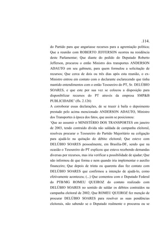 .114.
do Partido para que angariasse recursos para a agremiação política;
Que a reunião com ROBERTO JEFFERSON ocorreu na residência
deste Parlamentar; Que diante do pedido do Deputado Roberto
Jefferson, procurou o então Ministro dos transportes ANDERSON
ADAUTO em seu gabinete, para quem formulou a solicitação de
recursos; Que cerca de dois ou três dias após esta reunião, o ex-
Ministro entrou em contato com o declarante esclarecendo que tinha
mantido entendimentos com o então Tesoureiro do PT, Sr. DELÚBIO
SOARES, e que este por sua vez se colocou a disposição para
disponibilizar recursos do PT através da empresa SMP&B
PUBLICIDADE’ (fls. 2.126)
A corroborar essas declarações, de se trazer à baila o depoimento
prestado pelo acima mencionado ANDERSON ADAUTO, Ministro
dos Transportes à época dos fatos, que assim se posicionou:
‘Que ao assumir o MINISTÉRIO DOS TRANSPORTES em janeiro
de 2003, tendo contraído dívida não saldada de campanha eleitoral,
resolveu procurar o Tesoureiro do Partido Majoritário na coligação
para ajudá-lo na quitação do débito eleitoral; Que esteve com
DELÚBIO SOARES pessoalmente, em Brasília-DF, sendo que na
ocasião o Tesoureiro do PT explicou que estava recebendo demandas
diversas por recursos, mas iria verificar a possibilidade de ajudar; Que
não informou de que forma e nem quando iria implementar o auxílio
financeiro; Que depois de trinta ou quarenta dias fez contato com
DELÚBIO SOARES que confirmou a intenção de ajudá-lo, como
efetivamente aconteceu; (...) Que comentou com o Deputado Federal
do PTB/MG ROMEU QUEIROZ do contato realizado com
DELÚBIO SOARES no sentido de saldar os débitos contraídos na
campanha eleitoral de 2002; Que ROMEU QUEIROZ fez menção de
procurar DELÚBIO SOARES para resolver as suas pendências
eleitorais, não sabendo se o Deputado realmente o procurou ou se
 