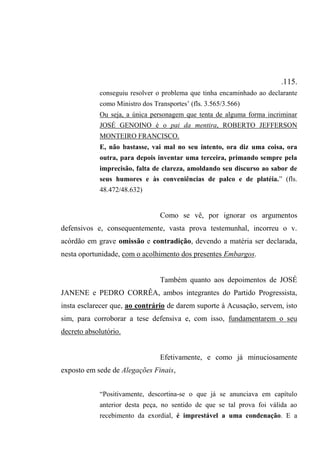 .115.
conseguiu resolver o problema que tinha encaminhado ao declarante
como Ministro dos Transportes’ (fls. 3.565/3.566)
Ou seja, a única personagem que tenta de alguma forma incriminar
JOSÉ GENOINO é o pai da mentira, ROBERTO JEFFERSON
MONTEIRO FRANCISCO.
E, não bastasse, vai mal no seu intento, ora diz uma coisa, ora
outra, para depois inventar uma terceira, primando sempre pela
imprecisão, falta de clareza, amoldando seu discurso ao sabor de
seus humores e às conveniências de palco e de platéia.” (fls.
48.472/48.632)
Como se vê, por ignorar os argumentos
defensivos e, consequentemente, vasta prova testemunhal, incorreu o v.
acórdão em grave omissão e contradição, devendo a matéria ser declarada,
nesta oportunidade, com o acolhimento dos presentes Embargos.
Também quanto aos depoimentos de JOSÉ
JANENE e PEDRO CORRÊA, ambos integrantes do Partido Progressista,
insta esclarecer que, ao contrário de darem suporte à Acusação, servem, isto
sim, para corroborar a tese defensiva e, com isso, fundamentarem o seu
decreto absolutório.
Efetivamente, e como já minuciosamente
exposto em sede de Alegações Finais,
“Positivamente, descortina-se o que já se anunciava em capítulo
anterior desta peça, no sentido de que se tal prova foi válida ao
recebimento da exordial, é imprestável a uma condenação. E a
 