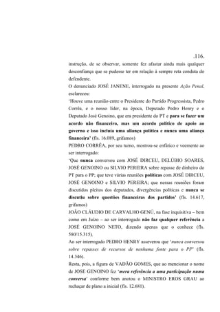 .116.
instrução, de se observar, somente fez afastar ainda mais qualquer
desconfiança que se pudesse ter em relação à sempre reta conduta do
defendente.
O denunciado JOSÉ JANENE, interrogado na presente Ação Penal,
esclareceu:
‘Houve uma reunião entre o Presidente do Partido Progressista, Pedro
Corrêa, e o nosso líder, na época, Deputado Pedro Henry e o
Deputado José Genoino, que era presidente do PT e para se fazer um
acordo não financeiro, mas um acordo político de apoio ao
governo e isso incluía uma aliança política e nunca uma aliança
financeira’ (fls. 16.089, grifamos)
PEDRO CORRÊA, por seu turno, mostrou-se enfático e veemente ao
ser interrogado:
‘Que nunca conversou com JOSÉ DIRCEU, DELÚBIO SOARES,
JOSÉ GENOINO ou SILVIO PEREIRA sobre repasse de dinheiro do
PT para o PP; que teve várias reuniões políticas com JOSÉ DIRCEU,
JOSÉ GENOINO e SILVIO PEREIRA; que nessas reuniões foram
discutidos pleitos dos deputados, divergências políticas e nunca se
discutiu sobre questões financeiras dos partidos’ (fls. 14.617,
grifamos)
JOÃO CLÁUDIO DE CARVALHO GENÚ, na fase inquisitiva – bem
como em Juízo – ao ser interrogado não faz qualquer referência a
JOSÉ GENOINO NETO, dizendo apenas que o conhece (fls.
580/15.315).
Ao ser interrogado PEDRO HENRY asseverou que ‘nunca conversou
sobre repasses de recursos de nenhuma fonte para o PP’ (fls.
14.346).
Resta, pois, a figura de VADÃO GOMES, que ao mencionar o nome
de JOSE GENOINO fez ‘mera referência a uma participação numa
conversa’ conforme bem anotou o MINISTRO EROS GRAU ao
rechaçar de plano a inicial (fls. 12.681).
 