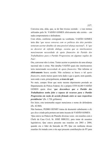 .117.
Conversa esta, aliás, que, se de fato tivesse existido – e nos termos
utilizados pelo Sr. VADÃO GOMES efetivamente não existiu – em
nada comprometeria o defendente.
Com efeito, conforme consignado na vestibular, VADÃO GOMES
teria dito ‘que nessa conversa com os políticos dos dois partidos
tentavam acertar detalhes de uma possível aliança nacional’; E ‘que
no decorrer de referido diálogo, escutou que os interlocutores
mencionaram necessidade de apoio financeiro do Partido dos
Trabalhadores para o Partido Progressista em algumas regiões do
País’.
Ora, conversar não é crime. Tentar acertar os ponteiros de uma aliança
nacional não é crime. Não detalha VADÃO quais dos interlocutores
teria mencionado necessidade de apoio financeiro. Não informa se
efetivamente houve acordo. Não esclarece se houve o tal apoio
financeiro, muito menos quem teria dado o que a quem, nem quando,
nem onde e nem, principalmente, a troco de quê.
No mais, cumpre frisar que neste mesmo depoimento prestado ao
Departamento de Polícia Federal, foi o próprio ETIVALDO VADÃO
GOMES quem disse ‘que desconhece que o Partido dos
Trabalhadores tenha feito o repasse de recursos para o Partido
Progressista em razão de acordo firmado entre as suas respectivas
presidências’ (fls. 1.720, grifamos).
Em Juízo, esta testemunha sequer mencionou o nome do defendente
(fls. 42.960).
Não bastasse, PEDRO HENRY tratou de desmentir cabalmente o diz
que disse criado pela postura um tanto incauta de VADÃO GOMES:
‘Que esteve no Palácio do Planalto diversas vezes em reuniões com o
Chefe da Casa Civil, Sr. JOSÉ DIRCEU, para tratar de assuntos
legislativos; Que esteve presente nas reuniões em 2003 e 2004,
quando era o líder da bancada do PP; Que em nenhuma dessas
reuniões foi tratado com o réu aqui presente contribuições do PT para
 