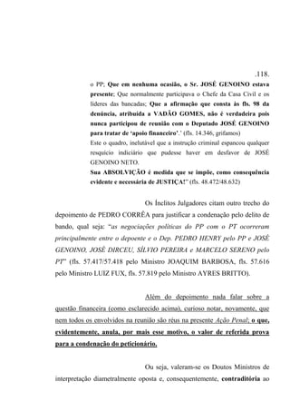 .118.
o PP; Que em nenhuma ocasião, o Sr. JOSÉ GENOINO estava
presente; Que normalmente participava o Chefe da Casa Civil e os
líderes das bancadas; Que a afirmação que consta às fls. 98 da
denúncia, atribuída a VADÃO GOMES, não é verdadeira pois
nunca participou de reunião com o Deputado JOSÉ GENOINO
para tratar de ‘apoio financeiro’.’ (fls. 14.346, grifamos)
Este o quadro, inelutável que a instrução criminal espancou qualquer
resquício indiciário que pudesse haver em desfavor de JOSÉ
GENOINO NETO.
Sua ABSOLVIÇÃO é medida que se impõe, como consequência
evidente e necessária de JUSTIÇA!” (fls. 48.472/48.632)
Os Ínclitos Julgadores citam outro trecho do
depoimento de PEDRO CORRÊA para justificar a condenação pelo delito de
bando, qual seja: “as negociações políticas do PP com o PT ocorreram
principalmente entre o depoente e o Dep. PEDRO HENRY pelo PP e JOSÉ
GENOINO, JOSÉ DIRCEU, SÍLVIO PEREIRA e MARCELO SERENO pelo
PT” (fls. 57.417/57.418 pelo Ministro JOAQUIM BARBOSA, fls. 57.616
pelo Ministro LUIZ FUX, fls. 57.819 pelo Ministro AYRES BRITTO).
Além do depoimento nada falar sobre a
questão financeira (como esclarecido acima), curioso notar, novamente, que
nem todos os envolvidos na reunião são réus na presente Ação Penal; o que,
evidentemente, anula, por mais esse motivo, o valor de referida prova
para a condenação do peticionário.
Ou seja, valeram-se os Doutos Ministros de
interpretação diametralmente oposta e, consequentemente, contraditória ao
 
