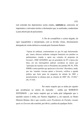 .119.
real conteúdo dos depoimentos acima citados, omitindo-se, outrossim, de
importantes e relevantes trechos e declarações que, se analisadas, conduziriam
à justa absolvição do peticionário.
A fim de exemplificar o acima alegado, de
rigor esquadrinhar a interpretação, com as devidas vênias, absolutamente
deturpada da versão defensiva exarada pelo Eminente Relator:
“Apesar de enfatizar, contrariamente ao que foi aqui demonstrado,
que ‘nunca ofereceu nenhuma vantagem financeira aos partidos ou
parlamentares visando o apoio nas votações de propostas de
Governo’, JOSÉ GENOÍNO, que era presidente do PT à época dos
fatos, em seu interrogatório judicial, reconhece ao menos que
“participou de reuniões com os Presidentes dos partidos PP, PL, PTB,
PMDB e outros partidos que apoiavam o Governo’. Reconhece, ainda,
que tais ‘reuniões visavam apoiar o Governo, verificar a agenda
política que fazia parte do programa da eleição de 2002 e
posteriormente as alianças para as eleições de 2004’ (fls. 15.444).”
(fls. 57.418)
Por maior respeito que se tenha por aqueles
que acreditaram na estória do mensalão – urdida por ROBERTO
JEFFERSON –, por maior respeito que se tenha pela indignação que o
episódio causou à mídia, aos Ilustres Julgadores e, em especial, ao Douto
Ministro Relator, fato é que reuniões entre Presidentes de Partidos visando
apoio ao Governo não constitui, por óbvio, a prática de qualquer ilícito.
 