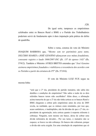 .120.
De igual sorte, tampouco os empréstimos
celebrados entre os Bancos Rural e BMG e o Partido dos Trabalhadores
poderiam servir de fundamento apto à dura imputação pela prática do delito
de quadrilha.
Sobre o tema, constou do voto do Ministro
JOAQUIM BARBOSA que, “Mesmo sem ter patrimônio para tanto,
DELÚBIO SOARES e JOSÉ GENOÍNO afiançaram esse mútuo fraudulento,
consoante registra o laudo 1666/2007-INC (fls. 137 do apenso 143)” (fls.
57412). Também o Ministro AYRES BRITTO entendeu que “José Genoino
assinava empréstimos fraudados e viabilizava a ressonância dos acordos com
os Partidos a partir da estrutura do PT” (fls. 57.816).
O voto do Ministro LUIZ FUX segue na
mesma linha:
“será que o 2º réu, presidente do partido mutuário, não sabia dos
detalhes e condições do empréstimo? Não sabia a razão de os dois
referidos bancos terem sido escolhidos? Além disso, a afirmação
acima transcrita de que o 2º réu não tinha certeza se os bancos Rural e
BMG chegaram a cobrar pelo empréstimo antes da crise de 2005
revela, na realidade, que os mútuos eram simulados, por isso que,
acaso autênticos, e inadimplidos, não há dúvidas de que o 2º réu, ex-
presidente da agremiação, teria certeza quanto à resposta referente à
cobrança. Ninguém, nem mesmo um banco, deixa de cobrar uma
dívida milionária do devedor... Por seu turno, o mutuário não se
esquece, se houve ou não cobrança. Os bancos não cobraram, porque
a dívida não seria exigida. Era uma simulação de empréstimo que só
 