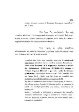 .121.
originou cobrança em razão da divulgação do esquema escandaloso.”
(fls. 57.639)
Pois bem. As manifestações dos dois
primeiros Ministros foram integralmente rebatidas e as perguntas do terceiro,
à parte as ilações que não encontram amparo nos autos, foram devidamente
respondidas em sede de Alegações Finais defensivas.
Com efeito, os nobres julgadores,
acompanhados em maioria, ignoraram importante raciocínio desenvolvido
pela Defesa de JOSÉ GENOINO, in verbis:
“A defesa pede vênia, neste momento, para tratar de apenas dois
empréstimos (os únicos em que consta o nome do denunciado) –
devidamente REGISTRADOS na prestação de contas do Partido
dos Trabalhadores, devidamente REGISTRADOS perante o
Tribunal Superior Eleitoral e que estão sendo devidamente
QUITADOS – tomados pelo denunciado DELÚBIO SOARES junto
aos Bancos Rural e BMG, para fazer frente ao verdadeiro caos
financeiro vivenciado pelos Diretórios Regionais do PT.
Isso porque, embora seja tarefa exclusiva do Secretário de Finanças a
obtenção de recursos financeiros, competia também ao presidente do
partido, por condição estatutária (doc anexo), a assinatura de tais
empréstimos.
Assim, a legalidade, a viabilidade, o cabimento das transações
financeiras permaneciam a cargo do Secretário de Finanças, sendo a
firma do presidente do partido requisito meramente formal para a
execução do empréstimo.
 