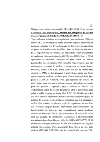 .122.
Não por outro motivo, o denunciado DELÚBIO SOARES, ao explicar
a obtenção dos empréstimos, sempre foi categórico ao excluir
qualquer responsabilidade de JOSÉ GENOINO NETO:
‘Que realmente solicitou um empréstimo junto ao banco BMG no
valor de R$ 2,4 milhões para cobrir um saldo negativo decorrente de
despesas efetuadas pelo PT na transição do Governo e na cerimônia
da posse do Presidente da República; Que os dirigentes do banco
BMG responsáveis pela concessão do empréstimo foram apresentados
ao declarante pelo publicitário MARCOS VALÉRIO; Que o BMG
apresentou as melhores condições de taxa dentre os bancos
pesquisados pelo declarante; Que consultou vários bancos que não
aceitaram a concessão do crédito, podendo citar o Banco Santos,
Bradesco, Schain, ABN-Real, dentre outros que não se lembra; Que
somente o BMG aceitou conceder o empréstimo, desde que fosse
apresentado um avalista com bens para lastrear o empréstimo; Que
pediu a MARCOS VALÉRIO para que aceitasse ser avalista do
empréstimo, uma vez que o mesmo possuía patrimônio necessário
para dar garantia à operação; Que a direção do Partido dos
Trabalhadores sabia da decisão de tentarem obter o empréstimo para
cobrir o saldo negativo da conta; Que JOSÉ GENOÍNO concordou
que fosse obtido o empréstimo, mas não teve qualquer participação na
escolha do avalista ou da instituição financeira que iria conceder o
crédito; Que resolveu decidir pela opção do empréstimo por acreditar
que eventuais doações fossem interpretadas como instrumento de
favorecimento de empresas que possivelmente tivesse qualquer
contrato no Governo Federal; Que realmente o PT deixou de saldar
uma das parcelas do empréstimo, acarretando a responsabilidade
conseqüente do avalista; Que em julho de 2004 MARCOS VALÉRIO
saldou uma prestação no valor de R$ 350 mil, referente a taxa de juros
cobrada pelo contrato; Que o pagamento desta parcela de juros pelo
avalista MARCOS VALÉRIO não foi contabilizado junto ao TSE;
 
