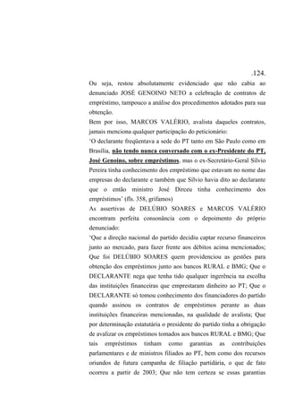 .124.
Ou seja, restou absolutamente evidenciado que não cabia ao
denunciado JOSÉ GENOINO NETO a celebração de contratos de
empréstimo, tampouco a análise dos procedimentos adotados para sua
obtenção.
Bem por isso, MARCOS VALÉRIO, avalista daqueles contratos,
jamais menciona qualquer participação do peticionário:
‘O declarante freqüentava a sede do PT tanto em São Paulo como em
Brasília, não tendo nunca conversado com o ex-Presidente do PT,
José Genoíno, sobre empréstimos, mas o ex-Secretário-Geral Sílvio
Pereira tinha conhecimento dos empréstimo que estavam no nome das
empresas do declarante e também que Sílvio havia dito ao declarante
que o então ministro José Dirceu tinha conhecimento dos
empréstimos’ (fls. 358, grifamos)
As assertivas de DELÚBIO SOARES e MARCOS VALÉRIO
encontram perfeita consonância com o depoimento do próprio
denunciado:
‘Que a direção nacional do partido decidiu captar recurso financeiros
junto ao mercado, para fazer frente aos débitos acima mencionados;
Que foi DELÚBIO SOARES quem providenciou as gestões para
obtenção dos empréstimos junto aos bancos RURAL e BMG; Que o
DECLARANTE nega que tenha tido qualquer ingerência na escolha
das instituições financeiras que emprestaram dinheiro ao PT; Que o
DECLARANTE só tomou conhecimento dos financiadores do partido
quando assinou os contratos de empréstimos perante as duas
instituições financeiras mencionadas, na qualidade de avalista; Que
por determinação estatutária o presidente do partido tinha a obrigação
de avalizar os empréstimos tomados aos bancos RURAL e BMG; Que
tais empréstimos tinham como garantias as contribuições
parlamentares e de ministros filiados ao PT, bem como dos recursos
oriundos de futura campanha de filiação partidária, o que de fato
ocorreu a partir de 2003; Que não tem certeza se essas garantias
 