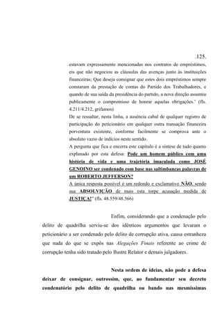 .125.
estavam expressamente mencionadas nos contratos de empréstimos,
eis que não negociou as cláusulas das avenças junto às instituições
financeiras; Que deseja consignar que estes dois empréstimos sempre
constaram da prestação de contas do Partido dos Trabalhadores, e
quando de sua saída da presidência do partido, a nova direção assumiu
publicamente o compromisso de honrar aquelas obrigações.’ (fls.
4.211/4.212, grifamos)
De se ressaltar, nesta linha, a ausência cabal de qualquer registro de
participação do peticionário em qualquer outra transação financeira
porventura existente, conforme facilmente se comprova ante o
absoluto vazio de indícios neste sentido.
A pergunta que fica e encerra este capítulo é a síntese de tudo quanto
explanado por esta defesa: Pode um homem público com uma
história de vida e uma trajetória imaculada como JOSÉ
GENOINO ser condenado com base nas saltimbancas palavras de
um ROBERTO JEFFERSON?
A única resposta possível é um redondo e exclamativo NÃO, sendo
sua ABSOLVIÇÃO de mais esta torpe acusação medida de
JUSTIÇA!” (fls. 48.559/48.566)
Enfim, considerando que a condenação pelo
delito de quadrilha serviu-se dos idênticos argumentos que levaram o
peticionário a ser condenado pelo delito de corrupção ativa, causa estranheza
que nada do que se expôs nas Alegações Finais referente ao crime de
corrupção tenha sido tratado pelo Ilustre Relator e demais julgadores.
Nesta ordem de ideias, não pode a defesa
deixar de consignar, outrossim, que, ao fundamentar seu decreto
condenatório pelo delito de quadrilha ou bando nas mesmíssimas
 
