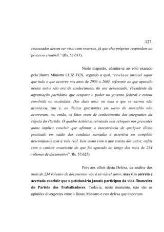 .127.
coacusados devem ser visto com reservas, já que eles próprios respondem ao
processo criminal.” (fls. 53.017).
Neste diapasão, adentra-se ao voto exarado
pelo Ilustre Ministro LUIZ FUX, segundo o qual, “revela-se inviável supor
que tudo o que ocorreu nos anos de 2003 a 2005, referente ao que apurado
nestes autos não era de conhecimento do ora denunciado, Presidente da
agremiação partidária que ocupava o poder no governo federal e estava
envolvida no escândalo. Das duas uma: ou tudo o que se narrou não
aconteceu, isto é, os ilícitos gravitantes em torno do mensalão não
ocorreram, ou, então, os fatos eram de conhecimento dos integrantes da
cúpula do Partido. O quadro histórico retratado sem retoques nos presentes
autos implica concluir que afirmar a inocorrência de qualquer ilícito
praticado em razão das condutas narradas é assertiva em completo
descompasso com a vida real, bem como com o que consta dos autos; enfim
com o caráter exauriente do que foi apurado ao longo dos mais de 234
volumes de documentos” (fls. 57.625).
Pois aos olhos desta Defesa, da análise dos
mais de 234 volumes de documentos não é só viável supor, mas sim correto e
acertado concluir que o peticionário jamais participou da vida financeira
do Partido dos Trabalhadores. Todavia, neste momento, não são as
opiniões divergentes entre o Douto Ministro e esta defesa que importam.
 