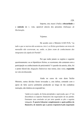 .128.
Importa, sim, trazer à baila a obscuridade e
a omissão do v. voto, oponível através dos presentes Embargos de
Declaração.
Vejamos.
De acordo com o Ministro LUIZ FUX, “ou
tudo o que se narrou não aconteceu, isto é, os ilícitos gravitantes em torno do
mensalão não ocorreram, ou, então, os fatos eram de conhecimento dos
integrantes da cúpula do Partido”.
Por que razão jamais se cogitou o seguinte
questionamento: ou os hipotéticos ilícitos, se ocorreram, não contaram com a
participação ou conhecimento do peticionário? A questão da autoria, aliás, foi
o ponto fulcral das Alegações Defensivas mas restou, data venia, esquecida
no voto em discussão.
Ainda no curso do voto deste Ínclito
Ministro, outras dúvidas foram invocadas e, esta defesa, contando com o
apoio de farto acervo probatório produzido ao longo de tão cuidadosa
instrução, não titubeia em respondê-las:
“poder-se-ia cogitar, de forma precipitada e equivocada, que o 2º réu
desconhecia os aspectos financeiros das negociações do seu partido.
Entretanto essa conclusão cai por terra quando se põe a seguinte
indagação: É possível dissociar completamente o apoio político do
financeiro, de maneira que a pessoa responsável pela negociação
 