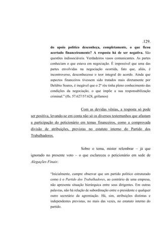 .129.
do apoio político desconheça, completamente, o que ficou
acertado financeiramente? A resposta há de ser negativa. São
questões indissociáveis. Verdadeiros vasos comunicantes. As partes
conheciam o que estava em negociação. É impossível que uma das
partes envolvidas na negociação ocorrida, fato que, aliás, é
incontroverso, desconhecesse o teor integral do acordo. Ainda que
aspectos financeiros tivessem sido tratados mais diretamente por
Delúbio Soares, é inegável que o 2º réu tinha pleno conhecimento das
condições da negociação, o que impõe a sua responsabilização
criminal.” (fls. 57.627/57.628, grifamos)
Com as devidas vênias, a resposta só pode
ser positiva, levando-se em conta não só os diversos testemunhos que afastam
a participação do peticionário em temas financeiros, como a comprovada
divisão de atribuições, previstas no estatuto interno do Partido dos
Trabalhadores.
Sobre o tema, mister relembrar – já que
ignorado no presente voto – o que esclareceu o peticionário em sede de
Alegações Finais:
“Inicialmente, cumpre observar que um partido político estruturado
como é o Partido dos Trabalhadores, ao contrário de uma empresa,
não apresenta situação hierárquica entre seus dirigentes. Em outras
palavras, não há relação de subordinação entre o presidente e qualquer
outro secretário da agremiação. Há, sim, atribuições distintas e
independentes previstas, no mais das vezes, no estatuto interno do
partido.
 