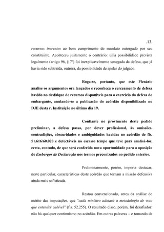.13.
recursos inerentes ao bom cumprimento do mandato outorgado por seu
constituinte. Aconteceu justamente o contrário: uma possibilidade prevista
legalmente (artigo 96, § 7º) foi inexplicavelmente sonegada da defesa, que já
havia sido subtraída, outrora, da possibilidade de apelar do julgado.
Roga-se, portanto, que este Plenário
analise os argumentos ora lançados e reconheça o cerceamento de defesa
havido no desfalque de recursos disponíveis para o exercício da defesa do
embargante, anulando-se a publicação do acórdão disponibilizado no
DJE desta r. Instituição no último dia 19.
Confiante no provimento deste pedido
preliminar, a defesa passa, por dever profissional, às omissões,
contradições, obscuridades e ambiguidades havidas no acórdão de fls.
51.616/60.020 e detectáveis no escasso tempo que teve para analisá-los,
certa, contudo, de que será conferida nova oportunidade para a oposição
de Embargos de Declaração nos termos preconizados no pedido anterior.
Preliminarmente, porém, importa destacar,
neste particular, características deste acórdão que tornam a missão defensiva
ainda mais sofisticada.
Restou convencionado, antes da análise do
mérito das imputações, que “cada ministro adotará a metodologia de voto
que entender cabível” (fls. 52.255). O resultado disso, porém, foi desafiador:
não há qualquer continuísmo no acórdão. Em outras palavras – e tomando de
 