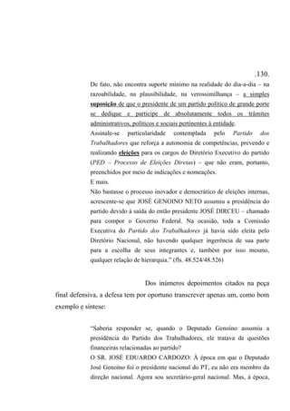 .130.
De fato, não encontra suporte mínimo na realidade do dia-a-dia – na
razoabilidade, na plausibilidade, na verossimilhança – a simples
suposição de que o presidente de um partido político de grande porte
se dedique e participe de absolutamente todos os trâmites
administrativos, políticos e sociais pertinentes à entidade.
Assinale-se particularidade contemplada pelo Partido dos
Trabalhadores que reforça a autonomia de competências, prevendo e
realizando eleições para os cargos do Diretório Executivo do partido
(PED – Processo de Eleições Diretas) – que não eram, portanto,
preenchidos por meio de indicações e nomeações.
E mais.
Não bastasse o processo inovador e democrático de eleições internas,
acrescente-se que JOSÉ GENOINO NETO assumiu a presidência do
partido devido à saída do então presidente JOSÉ DIRCEU – chamado
para compor o Governo Federal. Na ocasião, toda a Comissão
Executiva do Partido dos Trabalhadores já havia sido eleita pelo
Diretório Nacional, não havendo qualquer ingerência de sua parte
para a escolha de seus integrantes e, também por isso mesmo,
qualquer relação de hierarquia.” (fls. 48.524/48.526)
Dos inúmeros depoimentos citados na peça
final defensiva, a defesa tem por oportuno transcrever apenas um, como bom
exemplo e síntese:
“Saberia responder se, quando o Deputado Genoíno assumiu a
presidência do Partido dos Trabalhadores, ele tratava de questões
financeiras relacionadas ao partido?
O SR. JOSÉ EDUARDO CARDOZO: À época em que o Deputado
José Genoíno foi o presidente nacional do PT, eu não era membro da
direção nacional. Agora sou secretário-geral nacional. Mas, à época,
 
