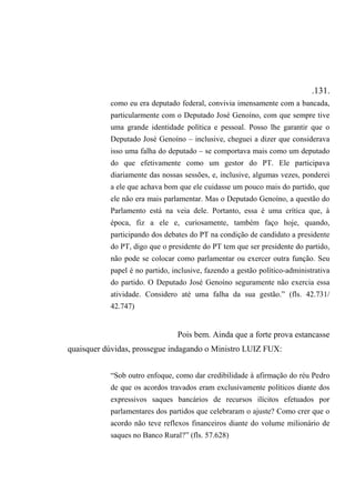 .131.
como eu era deputado federal, convivia imensamente com a bancada,
particularmente com o Deputado José Genoíno, com que sempre tive
uma grande identidade política e pessoal. Posso lhe garantir que o
Deputado José Genoíno – inclusive, cheguei a dizer que considerava
isso uma falha do deputado – se comportava mais como um deputado
do que efetivamente como um gestor do PT. Ele participava
diariamente das nossas sessões, e, inclusive, algumas vezes, ponderei
a ele que achava bom que ele cuidasse um pouco mais do partido, que
ele não era mais parlamentar. Mas o Deputado Genoíno, a questão do
Parlamento está na veia dele. Portanto, essa é uma crítica que, à
época, fiz a ele e, curiosamente, também faço hoje, quando,
participando dos debates do PT na condição de candidato a presidente
do PT, digo que o presidente do PT tem que ser presidente do partido,
não pode se colocar como parlamentar ou exercer outra função. Seu
papel é no partido, inclusive, fazendo a gestão político-administrativa
do partido. O Deputado José Genoíno seguramente não exercia essa
atividade. Considero até uma falha da sua gestão.” (fls. 42.731/
42.747)
Pois bem. Ainda que a forte prova estancasse
quaisquer dúvidas, prossegue indagando o Ministro LUIZ FUX:
“Sob outro enfoque, como dar credibilidade à afirmação do réu Pedro
de que os acordos travados eram exclusivamente políticos diante dos
expressivos saques bancários de recursos ilícitos efetuados por
parlamentares dos partidos que celebraram o ajuste? Como crer que o
acordo não teve reflexos financeiros diante do volume milionário de
saques no Banco Rural?” (fls. 57.628)
 