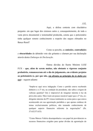 .132.
Aqui, a defesa contesta com elucidativa
pergunta: em que lugar dos extensos autos e, consequentemente, de toda a
vasta prova documental e testemunhal produzida, consta que o peticionário
tinha qualquer remoto conhecimento a respeito dos saques efetuados no
Banco Rural?
Como se percebe, as omissões, contradições
e obscuridades do debatido voto são gritantes e clamam por sua declaração
através destes Embargos de Declaração.
Outras dúvidas do Ilustre Ministro LUIZ
FUX – que, além de serem muitas, não obstante o vigoroso conjunto
probatório, remanesceram até o dia do julgamento, em evidente prejuízo
ao peticionário (e, por que não, em afronta ao princípio do in dubio pro
reo) – seguem adiante:
“Impõe-se aqui nova indagação: Como o partido estava recebendo
dinheiro e o 2º réu, na condição de presidente, não sabia a origem de
vultosas quantias? Isto é impossível de imaginar máxime à luz da
prova dos autos. Não é nem um pouco razoável supor que o 2º réu, ex-
dirigente máximo do PT virasse totalmente as costas para o que estava
acontecendo em sua agremiação partidária e que apenas cuidasse de
temas exclusivamente políticos, não tomando conhecimento de
qualquer aspecto financeiro referente às negociações” (fls.
57.632/57.633)
“Como Marcos Valério desempenharia o seu papel de providenciar os
recursos financeiros exigidos para quitar dívidas da agremiação do
 