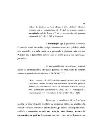 .133.
partido do governo, da base aliada, e para satisfazer interesses
pessoais, sem o consentimento do 2º réu? A resposta conduz à
inexorável conclusão de que o 2º réu era um dos principais atores do
esquema ilícito.” (fls. 57.643, grifo nosso)
A contradição aqui é igualmente inexorável.
Com efeito, não é passível de qualquer questionamento, seja pela base aliada,
pela oposição, seja pela mídia, pela população e eleitores, seja por este
Plenário, que o peticionário jamais virou as costas para a sua agremiação
partidária.
A equivocadíssima simplicidade sugerida
quanto às atribuladíssimas atividades políticas do peticionário foi também
tema do voto do Eminente Ministro AYRES BRITTO:
“Nessa contextura, fica difícil (senão impossível) acatar a tese de que
Genoíno se limitou a exercer atos meramente estatutários próprios,
portanto, de quem exerce a função de Presidente de Partido Político.
Atos estritamente administrativos, esses, que se restringiriam a
simples negociações com partidos da base aliada.” (fls. 57.825)
Ocorre que, como dito em Alegações Finais,
não lhe era possível, como presidente de um partido político de grande porte,
dedicar-se a todos os trâmites administrativos, políticos e sociais pertinentes à
entidade – mormente quando sua atuação, nada simples, sempre foi
inexoravelmente política (em outras palavras – mais especificamente, nas
 