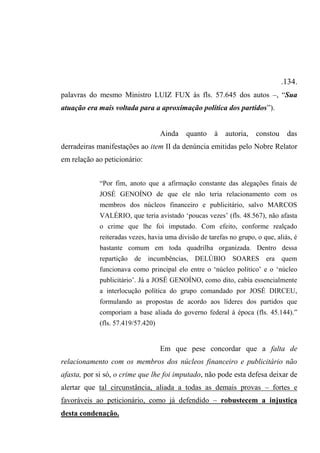 .134.
palavras do mesmo Ministro LUIZ FUX às fls. 57.645 dos autos –, “Sua
atuação era mais voltada para a aproximação política dos partidos”).
Ainda quanto à autoria, constou das
derradeiras manifestações ao item II da denúncia emitidas pelo Nobre Relator
em relação ao peticionário:
“Por fim, anoto que a afirmação constante das alegações finais de
JOSÉ GENOÍNO de que ele não teria relacionamento com os
membros dos núcleos financeiro e publicitário, salvo MARCOS
VALÉRIO, que teria avistado ‘poucas vezes’ (fls. 48.567), não afasta
o crime que lhe foi imputado. Com efeito, conforme realçado
reiteradas vezes, havia uma divisão de tarefas no grupo, o que, aliás, é
bastante comum em toda quadrilha organizada. Dentro dessa
repartição de incumbências, DELÚBIO SOARES era quem
funcionava como principal elo entre o ‘núcleo político’ e o ‘núcleo
publicitário’. Já a JOSÉ GENOÍNO, como dito, cabia essencialmente
a interlocução política do grupo comandado por JOSÉ DIRCEU,
formulando as propostas de acordo aos líderes dos partidos que
comporiam a base aliada do governo federal à época (fls. 45.144).”
(fls. 57.419/57.420)
Em que pese concordar que a falta de
relacionamento com os membros dos núcleos financeiro e publicitário não
afasta, por si só, o crime que lhe foi imputado, não pode esta defesa deixar de
alertar que tal circunstância, aliada a todas as demais provas – fortes e
favoráveis ao peticionário, como já defendido – robustecem a injustiça
desta condenação.
 