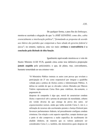 .135.
De qualquer forma, e para fins de Embargos,
mostra-se acertada a alegação de que “a JOSÉ GENOÍNO, como dito, cabia
essencialmente a interlocução política”, “formulando as propostas de acordo
aos líderes dos partidos que comporiam a base aliada do governo federal à
época”; no entanto, repita-se, uma vez mais: errônea e contraditória é a
conclusão pela ilicitude de dita função.
Igualmente equivocado mostrou-se o voto do
Ilustre Ministro LUIZ FUX, quando citou como tese defensiva proposição
jamais arguida pelo peticionário; o que, de plano, traz, convenhamos,
bastante temeridade ao seu extenso voto:
“O Ministério Público instruiu os autos com provas que revelam a
participação do 2º réu como responsável por integrar a quadrilha
voltada para a prática de ilícitos contra a Administração Pública. A
defesa no sentido de que os elevados valores liberados por Marcos
Valério representavam Caixa Dois para viabilizar, tão-somente, o
pagamento de
despesas de campanha é algo que, mercê de caracterizar conduta
ilícita e reprovável sob o prisma do princípio da moralidade, esbarra
em versão diversa da que emerge da prova dos autos. Ad
argumentandum tantum, ainda que tenha ocorrido Caixa 2, isto é, a
utilização de recursos não escriturados perante a Justiça Eleitoral para
favorecer parlamentares federais, tal procedimento configura conduta
criminosa. Em relação a este aspecto específico, cumpre destacar que
a parte ré não comprovou a razão específica do recebimento do
aludido dinheiro, de maneira que os valores pudessem ser
considerados Caixa 2, e, também, não demonstrou quais despesas de
 