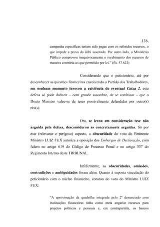 .136.
campanha específicas teriam sido pagas com os referidos recursos, o
que impede a prova do álibi suscitado. Por outro lado, o Ministério
Público comprovou inequivocamente o recebimento dos recursos de
maneira contrária ao que permitido por lei.” (fls. 57.622)
Considerando que o peticionário, até por
desconhecer as questões financeiras envolvendo o Partido dos Trabalhadores,
em nenhum momento invocou a existência de eventual Caixa 2, esta
defesa só pode deduzir – com grande assombro, de se confessar – que o
Douto Ministro valeu-se de teses possivelmente defendidas por outro(s)
réu(s).
Ora, se levou em consideração tese não
arguida pela defesa, desconsiderou as concretamente arguidas. Só por
este (relevante e perigoso) aspecto, a obscuridade do voto do Eminente
Ministro LUIZ FUX autoriza a oposição dos Embargos de Declaração, com
fulcro no artigo 619 do Código de Processo Penal e no artigo 337 do
Regimento Interno deste TRIBUNAL.
Infelizmente, as obscuridades, omissões,
contradições e ambiguidades foram além. Quanto à suposta vinculação do
peticionário com o núcleo financeiro, constou do voto do Ministro LUIZ
FUX:
“A aproximação da quadrilha integrada pelo 2º denunciado com
instituições financeiras tinha como meta angariar recursos para
projetos políticos e pessoais e, em contrapartida, os bancos
 