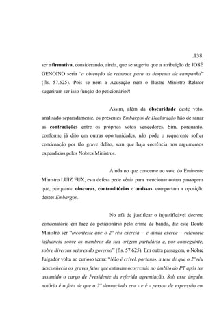 .138.
ser afirmativa, considerando, ainda, que se sugeriu que a atribuição de JOSÉ
GENOINO seria “a obtenção de recursos para as despesas de campanha”
(fls. 57.625). Pois se nem a Acusação nem o Ilustre Ministro Relator
sugeriram ser isso função do peticionário?!
Assim, além da obscuridade deste voto,
analisado separadamente, os presentes Embargos de Declaração hão de sanar
as contradições entre os próprios votos vencedores. Sim, porquanto,
conforme já dito em outras oportunidades, não pode o requerente sofrer
condenação por tão grave delito, sem que haja coerência nos argumentos
expendidos pelos Nobres Ministros.
Ainda no que concerne ao voto do Eminente
Ministro LUIZ FUX, esta defesa pede vênia para mencionar outras passagens
que, porquanto obscuras, contraditórias e omissas, comportam a oposição
destes Embargos.
No afã de justificar o injustificável decreto
condenatório em face do peticionário pelo crime de bando, diz este Douto
Ministro ser “inconteste que o 2º réu exercia – e ainda exerce – relevante
influência sobre os membros da sua origem partidária e, por conseguinte,
sobre diversos setores do governo” (fls. 57.625). Em outra passagem, o Nobre
Julgador volta ao curioso tema: “Não é crível, portanto, a tese de que o 2º réu
desconhecia os graves fatos que estavam ocorrendo no âmbito do PT após ter
assumido o cargo de Presidente da referida agremiação. Sob esse ângulo,
notório é o fato de que o 2º denunciado era - e é - pessoa de expressão em
 