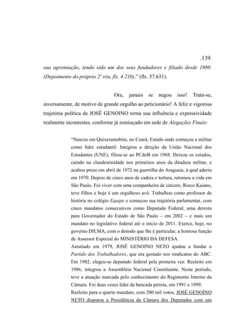 .139.
sua agremiação, tendo sido um dos seus fundadores e filiado desde 1980.
(Depoimento do próprio 2º réu, fls. 4.210).” (fls. 57.631).
Ora, jamais se negou isso! Trata-se,
inversamente, de motivo de grande orgulho ao peticionário! A feliz e vigorosa
trajetória política de JOSÉ GENOINO torna sua influência e expressividade
realmente incontestes, conforme já esmiuçado em sede de Alegações Finais:
“Nasceu em Quixeramobim, no Ceará, Estado onde começou a militar
como líder estudantil. Integrou a direção da União Nacional dos
Estudantes (UNE), filiou-se ao PCdoB em 1968. Deixou os estudos,
caindo na clandestinidade nos primeiros anos da ditadura militar, e
acabou preso em abril de 1972 na guerrilha do Araguaia, à qual aderiu
em 1970. Depois de cinco anos de cadeia e tortura, retomou a vida em
São Paulo. Foi viver com uma companheira de cárcere, Rioco Kaiano,
teve filhos e hoje é um orgulhoso avô. Trabalhou como professor de
história no colégio Equipe e começou sua trajetória parlamentar, com
cinco mandatos consecutivos como Deputado Federal, uma derrota
para Governador do Estado de São Paulo – em 2002 – e mais um
mandato no legislativo federal até o início de 2011. Exerce, hoje, no
governo DILMA, com o denodo que lhe é particular, a honrosa função
de Assessor Especial do MINISTÉRIO DA DEFESA.
Anistiado em 1979, JOSÉ GENOINO NETO ajudou a fundar o
Partido dos Trabalhadores, que era gestado nos sindicatos do ABC.
Em 1982, elegeu-se deputado federal pela primeira vez. Reeleito em
1986, integrou a Assembléia Nacional Constituinte. Neste período,
teve a atuação marcada pelo conhecimento do Regimento Interno da
Câmara. Foi duas vezes líder da bancada petista, em 1991 e 1999.
Reeleito para o quarto mandato, com 200 mil votos, JOSÉ GENOINO
NETO disputou a Presidência da Câmara dos Deputados com um
 