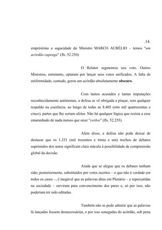 .14.
empréstimo a sagacidade do Ministro MARCO AURÉLIO – temos “um
acórdão capenga” (fls. 52.250)
O Relator segmentou seu voto. Outros
Ministros, entretanto, optaram por lançar seus votos unificados. A falta de
uniformidade, contudo, gerou um acórdão absolutamente obscuro.
Com tantos acusados e tantas imputações
reconhecidamente autônomas, a defesa se vê obrigada a pinçar, sem qualquer
respaldo na coerência, ao longo de todas as 8.405 (oito mil quatrocentas e
cinco), partes que lhe seriam afetas. Não há qualquer lógica que resista a esse
emaranhado de nada menos que onze “estilos” (fls. 52.255).
Além disso, a defesa não pode deixar de
destacar que os 1.331 (mil trezentos e trinta e um) trechos de debates
suprimidos dos autos significam clara mácula à possibilidade de compreensão
global da decisão.
Ainda que se alegue que os debates tenham
sido, posteriormente, substituídos por votos escritos – o que não é verdade em
todos os casos –, é inegável que as palavras ditas em Plenário – e repercutidas
na sociedade – serviram para convencimento dos pares e, só por isso, não
poderiam ter sido editadas.
Também não se pode admitir que as palavras
lá lançadas fossem desnecessárias, e por isso sonegadas do acórdão, sob pena
 
