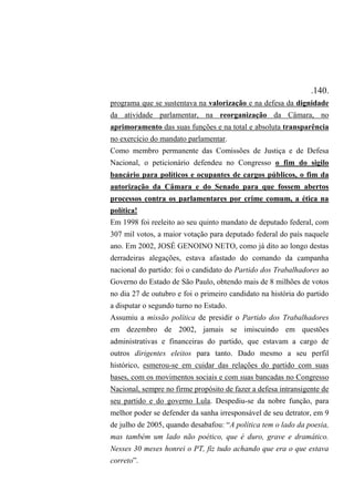 .140.
programa que se sustentava na valorização e na defesa da dignidade
da atividade parlamentar, na reorganização da Câmara, no
aprimoramento das suas funções e na total e absoluta transparência
no exercício do mandato parlamentar.
Como membro permanente das Comissões de Justiça e de Defesa
Nacional, o peticionário defendeu no Congresso o fim do sigilo
bancário para políticos e ocupantes de cargos públicos, o fim da
autorização da Câmara e do Senado para que fossem abertos
processos contra os parlamentares por crime comum, a ética na
política!
Em 1998 foi reeleito ao seu quinto mandato de deputado federal, com
307 mil votos, a maior votação para deputado federal do país naquele
ano. Em 2002, JOSÉ GENOINO NETO, como já dito ao longo destas
derradeiras alegações, estava afastado do comando da campanha
nacional do partido: foi o candidato do Partido dos Trabalhadores ao
Governo do Estado de São Paulo, obtendo mais de 8 milhões de votos
no dia 27 de outubro e foi o primeiro candidato na história do partido
a disputar o segundo turno no Estado.
Assumiu a missão política de presidir o Partido dos Trabalhadores
em dezembro de 2002, jamais se imiscuindo em questões
administrativas e financeiras do partido, que estavam a cargo de
outros dirigentes eleitos para tanto. Dado mesmo a seu perfil
histórico, esmerou-se em cuidar das relações do partido com suas
bases, com os movimentos sociais e com suas bancadas no Congresso
Nacional, sempre no firme propósito de fazer a defesa intransigente de
seu partido e do governo Lula. Despediu-se da nobre função, para
melhor poder se defender da sanha irresponsável de seu detrator, em 9
de julho de 2005, quando desabafou: “A política tem o lado da poesia,
mas também um lado não poético, que é duro, grave e dramático.
Nesses 30 meses honrei o PT, fiz tudo achando que era o que estava
correto”.
 