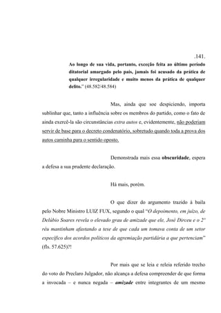 .141.
Ao longo de sua vida, portanto, exceção feita ao último período
ditatorial amargado pelo país, jamais foi acusado da prática de
qualquer irregularidade e muito menos da prática de qualquer
delito.” (48.582/48.584)
Mas, ainda que soe despiciendo, importa
sublinhar que, tanto a influência sobre os membros do partido, como o fato de
ainda exercê-la são circunstâncias extra autos e, evidentemente, não poderiam
servir de base para o decreto condenatório, sobretudo quando toda a prova dos
autos caminha para o sentido oposto.
Demonstrada mais essa obscuridade, espera
a defesa a sua prudente declaração.
Há mais, porém.
O que dizer do argumento trazido à baila
pelo Nobre Ministro LUIZ FUX, segundo o qual “O depoimento, em juízo, de
Delúbio Soares revela o elevado grau de amizade que ele, José Dirceu e o 2º
réu mantinham afastando a tese de que cada um tomava conta de um setor
específico dos acordos políticos da agremiação partidária a que pertenciam”
(fls. 57.625)?!
Por mais que se leia e releia referido trecho
do voto do Preclaro Julgador, não alcança a defesa compreender de que forma
a invocada – e nunca negada – amizade entre integrantes de um mesmo
 
