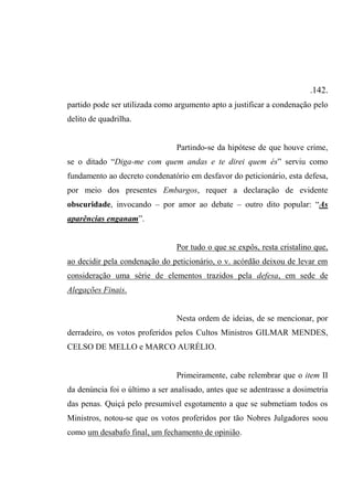 .142.
partido pode ser utilizada como argumento apto a justificar a condenação pelo
delito de quadrilha.
Partindo-se da hipótese de que houve crime,
se o ditado “Diga-me com quem andas e te direi quem és” serviu como
fundamento ao decreto condenatório em desfavor do peticionário, esta defesa,
por meio dos presentes Embargos, requer a declaração de evidente
obscuridade, invocando – por amor ao debate – outro dito popular: “As
aparências enganam”.
Por tudo o que se expôs, resta cristalino que,
ao decidir pela condenação do peticionário, o v. acórdão deixou de levar em
consideração uma série de elementos trazidos pela defesa, em sede de
Alegações Finais.
Nesta ordem de ideias, de se mencionar, por
derradeiro, os votos proferidos pelos Cultos Ministros GILMAR MENDES,
CELSO DE MELLO e MARCO AURÉLIO.
Primeiramente, cabe relembrar que o item II
da denúncia foi o último a ser analisado, antes que se adentrasse a dosimetria
das penas. Quiçá pelo presumível esgotamento a que se submetiam todos os
Ministros, notou-se que os votos proferidos por tão Nobres Julgadores soou
como um desabafo final, um fechamento de opinião.
 