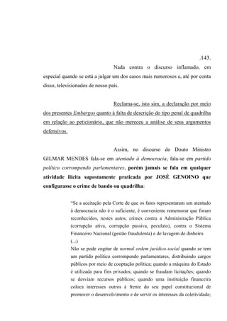 .143.
Nada contra o discurso inflamado, em
especial quando se está a julgar um dos casos mais rumorosos e, até por conta
disso, televisionados de nosso país.
Reclama-se, isto sim, a declaração por meio
dos presentes Embargos quanto à falta de descrição do tipo penal de quadrilha
em relação ao peticionário, que não mereceu a análise de seus argumentos
defensivos.
Assim, no discurso do Douto Ministro
GILMAR MENDES fala-se em atentado à democracia, fala-se em partido
político corrompendo parlamentares, porém jamais se fala em qualquer
atividade ilícita supostamente praticada por JOSÉ GENOINO que
configurasse o crime de bando ou quadrilha:
“Se a aceitação pela Corte de que os fatos representaram um atentado
à democracia não é o suficiente, é conveniente rememorar que foram
reconhecidos, nestes autos, crimes contra a Administração Pública
(corrupção ativa, corrupção passiva, peculato), contra o Sistema
Financeiro Nacional (gestão fraudulenta) e de lavagem de dinheiro.
(...)
Não se pode cogitar de normal ordem jurídico-social quando se tem
um partido político corrompendo parlamentares, distribuindo cargos
públicos por meio de cooptação política; quando a máquina do Estado
é utilizada para fins privados; quando se fraudam licitações; quando
se desviam recursos públicos; quando uma instituição financeira
coloca interesses outros à frente do seu papel constitucional de
promover o desenvolvimento e de servir os interesses da coletividade;
 