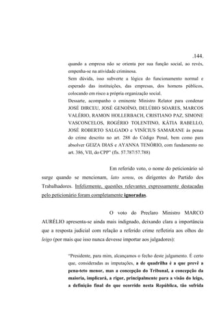 .144.
quando a empresa não se orienta por sua função social, ao revés,
empenha-se na atividade criminosa.
Sem dúvida, isso subverte a lógica do funcionamento normal e
esperado das instituições, das empresas, dos homens públicos,
colocando em risco a própria organização social.
Dessarte, acompanho o eminente Ministro Relator para condenar
JOSÉ DIRCEU, JOSÉ GENOÍNO, DELÚBIO SOARES, MARCOS
VALÉRIO, RAMON HOLLERBACH, CRISTIANO PAZ, SIMONE
VASCONCELOS, ROGÉRIO TOLENTINO, KÁTIA RABELLO,
JOSÉ ROBERTO SALGADO e VINÍCIUS SAMARANE às penas
do crime descrito no art. 288 do Código Penal, bem como para
absolver GEIZA DIAS e AYANNA TENÓRIO, com fundamento no
art. 386, VII, do CPP” (fls. 57.787/57.788)
Em referido voto, o nome do peticionário só
surge quando se mencionam, lato sensu, os dirigentes do Partido dos
Trabalhadores. Infelizmente, questões relevantes expressamente destacadas
pelo peticionário foram completamente ignoradas.
O voto do Preclaro Ministro MARCO
AURÉLIO apresenta-se ainda mais indignado, deixando clara a importância
que a resposta judicial com relação a referido crime refletiria aos olhos do
leigo (por mais que isso nunca devesse importar aos julgadores):
“Presidente, para mim, alcançamos o fecho deste julgamento. É certo
que, consideradas as imputações, a de quadrilha é a que prevê a
pena-teto menor, mas a concepção do Tribunal, a concepção da
maioria, implicará, a rigor, principalmente para a visão do leigo,
a definição final do que ocorrido nesta República, tão sofrida
 