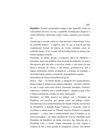 .145.
República. Estamos acostumados a julgar o tipo ‘quadrilha’ tendo em
conta delitos diversos, ou seja, a quadrilha formada para chegar-se a
crimes diferentes: estelionato, tráfico, roubo, sequestro com extorsão,
etc.
Assento que é exceção versar-se o tipo presente o denominado "crime
do colarinho branco" – o objetivo, uma vez que se trata de um tipo
simplesmente formal, da prática de crimes rotulados como do
colarinho branco. A lei, o artigo 288 do Código Penal, no entanto, não
encerra qualquer exceção.
Presidente, na última década, vivenciamos época de abandono a
princípios, época que podemos dizer de perda de parâmetro, na qual o
dito passava pelo não dito, o certo por errado, e vice-versa, em que
havia a inversão de valores e, até mesmo, proclamava-se, sob o
ângulo estritamente formal, olvidando-se o princípio da realidade, o
desconhecimento quanto a ocorrências, principalmente aquelas
merecedoras de crítica, merecedoras de glosa.
Houve – digo –, na última década, a mitigação dos acontecimentos.
Quase sempre se adotava uma máxima imprópria – presente o Direito,
no que o surge como uma ciência, possuindo princípios, institutos,
expressões, vocábulos com o sentido próprio – segundo a qual o fim,
o objetivo perseguido, justifica os meios empregados.
Presidente, em 2006, mantive um diálogo com o Presidente da
República em exercício que aponto como um diálogo cristão.
Encontrei-me com o então Presidente do Senado Federal, no exercício
da Presidência, o Senador Renan Calheiros, e disse-lhe, como se
avizinhava a minha posse no Tribunal Superior Eleitoral, na segunda
passagem – e estou, ante o credenciamento deste Colegiado, já na
terceira passagem –, da minha satisfação de tê-lo na solenidade como
Presidente da República em pleno exercício, mas falou-me que o
Presidente Lula, o titular, estaria retornando de uma viagem à
América do Sul e fazia questão de comparecer à posse. Até mesmo
 