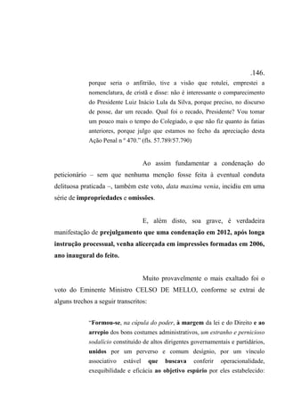 .146.
porque seria o anfitrião, tive a visão que rotulei, emprestei a
nomenclatura, de cristã e disse: não é interessante o comparecimento
do Presidente Luiz Inácio Lula da Silva, porque preciso, no discurso
de posse, dar um recado. Qual foi o recado, Presidente? Vou tomar
um pouco mais o tempo do Colegiado, o que não fiz quanto às fatias
anteriores, porque julgo que estamos no fecho da apreciação desta
Ação Penal n º 470.” (fls. 57.789/57.790)
Ao assim fundamentar a condenação do
peticionário – sem que nenhuma menção fosse feita à eventual conduta
delituosa praticada –, também este voto, data maxima venia, incidiu em uma
série de impropriedades e omissões.
E, além disto, soa grave, é verdadeira
manifestação de prejulgamento que uma condenação em 2012, após longa
instrução processual, venha alicerçada em impressões formadas em 2006,
ano inaugural do feito.
Muito provavelmente o mais exaltado foi o
voto do Eminente Ministro CELSO DE MELLO, conforme se extrai de
alguns trechos a seguir transcritos:
“Formou-se, na cúpula do poder, à margem da lei e do Direito e ao
arrepio dos bons costumes administrativos, um estranho e pernicioso
sodalício constituído de altos dirigentes governamentais e partidários,
unidos por um perverso e comum desígnio, por um vínculo
associativo estável que buscava conferir operacionalidade,
exequibilidade e eficácia ao objetivo espúrio por eles estabelecido:
 