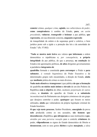 .147.
cometer crimes, qualquer crime, agindo, nos subterrâneos do poder,
como conspiradores à sombra do Estado, para, em assim
procedendo, vulnerar, transgredir e lesionar a paz pública, que
representa, em sua dimensão concreta, enquanto expressão
da tranquilidade da ordem e da segurança geral e coletiva, o bem
jurídico posto sob a égide e a proteção das leis e da autoridade do
Estado.” (fls. 57.802)
“Nada se mostra mais lesivo aos valores que informam a ordem
democrática e republicana e, por consequência, a própria
integridade da paz pública, do que a presença, na condução do
Estado e de agremiações políticas, de altos dirigentes governamentais
e partidários integrantes de
quadrilha formada e constituída para corromper o Poder e para
submeter, à vontade hegemônica do Poder Executivo e de
determinados grupos nele encastelados, a direção do Estado, ainda
que mediante prática de crimes os mais diversos.
Nada mais ofensivo e transgressor à paz pública do que a formação
de quadrilha no núcleo mais íntimo e elevado de um dos Poderes da
República com o objetivo de obter, mediante perpetração de outros
crimes, o domínio do aparelho de Estado e a submissão
inconstitucional do Parlamento aos desígnios criminosos de um grupo
que desejava controlar o poder, quaisquer que fossem os meios
utilizados, ainda que vulneradores da própria legislação criminal do
Estado brasileiro.
O que vejo neste processo, Senhor Presidente, emergindo da prova
nele produzida contra os ora acusados, são homens que
desconhecem a República, que ultrajaram as suas instituições e que,
atraídos por uma perversa vocação para o controle criminoso do
poder, vilipendiaram os signos do Estado democrático de Direito e
desonraram, com os seus gestos ilícitos e ações marginais, a ideia
 