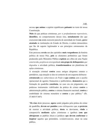 .148.
mesma que anima o espírito republicano pulsante no texto de nossa
Constituição.
Mais do que práticas criminosas, por si profundamente reprováveis,
identifico, no comportamento desses réus, notadamente dos que
exerceram (ou ainda exercem) parcela de autoridade do Estado, grave
atentado às instituições do Estado de Direito, à ordem democrática
que lhe dá suporte legitimador e aos princípios estruturantes da
República.
Este processo revela um dos episódios mais vergonhosos da história
política de nosso País, pois os elementos probatórios que foram
produzidos pelo Ministério Público expõem aos olhos de uma Nação
estarrecida, perplexa e envergonhada um grupo de delinquentes que
degradou a atividade política, transformando-a em plataforma de
ações criminosas.
A acusação criminal contra esses antigos dirigentes estatais e
partidários, cuja atuação se deu no contexto de um esquema delituoso
estruturado nos subterrâneos do Poder e que contou com o auxílio
operacional de agentes financeiros e publicitários, demonstra que a
formação de quadrilha constituiu, no caso ora em julgamento, um
poderoso instrumento viabilizador da prática de crimes contra a
administração pública, contra o sistema financeiro nacional, contra a
estabilidade do sistema monetário e contra a paz pública.” (fls.
57.805/57.807)
“Os réus deste processo, agora sendo julgados pela prática do crime
de quadrilha, devem ser punidos como delinquentes que, a pretexto
de exercer a atividade política, desta se desviaram, vindo a
conspurcá-la mediante ações criminosas e ignóbeis com que
ultrajaram os padrões éticos e jurídicos que devem conformar e
inspirar aqueles que pretendem, verdadeiramente, atuar na cena
pública.
 