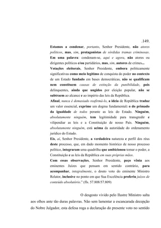 .149.
Estamos a condenar, portanto, Senhor Presidente, não atores
políticos, mas, sim, protagonistas de sórdidas tramas criminosas.
Em uma palavra: condenam-se, aqui e agora, não atores ou
dirigentes políticos e/ou partidários, mas, sim, autores de crimes...
Votações eleitorais, Senhor Presidente, embora politicamente
significativas como meio legítimo de conquista do poder no contexto
de um Estado fundado em bases democráticas, não se qualificam
nem constituem causas de extinção da punibilidade, pois
delinquentes, ainda que ungidos por eleição popular, não se
subtraem ao alcance e ao império das leis da República.
Afinal, nunca é demasiado reafirmá-lo, a ideia de República traduz
um valor essencial, exprime um dogma fundamental: o do primado
da igualdade de todos perante as leis do Estado. Ninguém,
absolutamente ninguém, tem legitimidade para transgredir e
vilipendiar as leis e a Constituição de nosso País. Ninguém,
absolutamente ninguém, está acima da autoridade do ordenamento
jurídico do Estado.
Eis, aí, Senhor Presidente, a verdadeira natureza e perfil dos réus
deste processo, que, em dado momento histórico de nosso processo
político, integraram uma quadrilha que ambicionou tomar o poder, a
Constituição e as leis da República em suas próprias mãos.
Com essas observações, Senhor Presidente, peço vênia aos
eminentes Juízes que pensam em sentido contrário, para
acompanhar, integralmente, o douto voto do eminente Ministro
Relator, inclusive no ponto em que Sua Excelência proferiu juízos de
conteúdo absolutório.” (fls. 57.808/57.809)
O desgosto vivido pelo Ilustre Ministro salta
aos olhos ante tão duras palavras. Não sem lamentar a escancarada decepção
do Nobre Julgador, esta defesa roga a declaração do presente voto no sentido
 