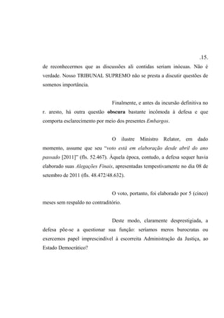 .15.
de reconhecermos que as discussões ali contidas seriam inócuas. Não é
verdade. Nosso TRIBUNAL SUPREMO não se presta a discutir questões de
somenos importância.
Finalmente, e antes da incursão definitiva no
r. aresto, há outra questão obscura bastante incômoda à defesa e que
comporta esclarecimento por meio dos presentes Embargos.
O ilustre Ministro Relator, em dado
momento, assume que seu “voto está em elaboração desde abril do ano
passado [2011]” (fls. 52.467). Àquela época, contudo, a defesa sequer havia
elaborado suas Alegações Finais, apresentadas tempestivamente no dia 08 de
setembro de 2011 (fls. 48.472/48.632).
O voto, portanto, foi elaborado por 5 (cinco)
meses sem respaldo no contraditório.
Deste modo, claramente desprestigiada, a
defesa põe-se a questionar sua função: seríamos meros burocratas ou
exercemos papel imprescindível à escorreita Administração da Justiça, ao
Estado Democrático?
 