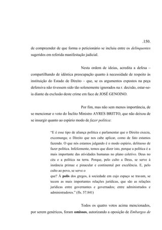 .150.
de compreender de que forma o peticionário se incluiu entre os delinquentes
sugeridos em referida manifestação judicial.
Nesta ordem de ideias, acredita a defesa –
compartilhando de idêntica preocupação quanto à necessidade de respeito às
instituição do Estado de Direito – que, se os argumentos expostos na peça
defensiva não tivessem sido tão solenemente ignorados na r. decisão, estar-se-
ia diante da exclusão deste crime em face de JOSÉ GENOINO.
Por fim, mas não sem menos importância, de
se mencionar o voto do Ínclito Ministro AYRES BRITTO, que não deixou de
se insurgir quanto ao espúrio modo de fazer política:
“E é esse tipo de aliança política e parlamentar que o Direito execra,
excomunga; o Direito que nos cabe aplicar, como de fato estamos
fazendo. O que nós estamos julgando é o modo espúrio, delituoso de
fazer política. Infelizmente, temos que dizer isto, porque a política é a
mais importante das atividades humanas no plano coletivo. Deus no
céu e a política na terra. Porque, pelo culto a Deus, se serve à
instância primaz e pinacular e continental por excelência. E, pelo
culto ao povo, se serve o
que? À polis dos gregos, à sociedade em cujo espaço se travam, se
tecem as mais importantes relações jurídicas, que são as relações
jurídicas entre governantes e governados; entre administrados e
administradores.” (fls. 57.841)
Todos os quatro votos acima mencionados,
por serem genéricos, foram omissos, autorizando a oposição de Embargos de
 