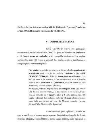 .151.
Declaração com fulcro no artigo 619 do Código de Processo Penal e no
artigo 337 do Regimento Interno deste TRIBUNAL.
V – DOSIMETRIA DA PENA
JOSÉ GENOINO NETO foi condenado
recentemente por esta SUPREMA CORTE à pena unificada de 06 (sete) anos
e 11 (onze) meses de reclusão, a ser cumprida inicialmente em regime
semiaberto, mais 180 (cento e oitenta) dias-multa, assim se justificando a
composição da reprimenda penal:
“No mérito, os pedidos da ação penal foram julgados parcialmente
procedentes para: (...) 2) por maioria, condenar o réu JOSÉ
GENOÍNO NETO pelo delito de formação de quadrilha (art. 288
do CP), item II da denúncia, e, por unanimidade, fixar a pena de
reclusão em 2 (dois) anos e 3 (três) meses, tudo nos termos do voto
do Ministro Joaquim Barbosa (Relator);
por maioria, condená-lo pelo delito de corrupção ativa (art. 333 do
CP), descrito no item VI (1.a, 3.a) da denúncia, e, por maioria, fixar a
pena de reclusão em 4 (quatro) anos e 8 (oito) meses, mais 180
(cento e oitenta) dias-multa, no valor de 10 (dez) salários mínimos
cada, tudo nos termos do voto do Ministro Joaquim Barbosa
(Relator)” (fls. 51.638, grifos do original)
A dosimetria da pena aplicada, contudo, tal
qual se verificou em inúmeros outros pontos da decisão embargada, foi fixada
de modo obscuro, contraditório e, muitas vezes, omisso, razão pela qual se
 