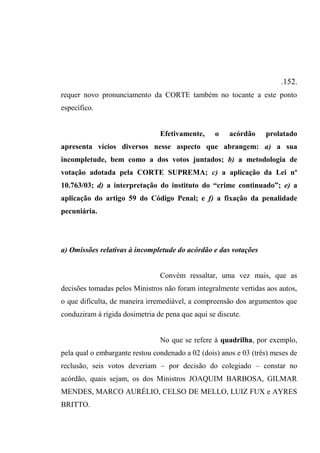 .152.
requer novo pronunciamento da CORTE também no tocante a este ponto
específico.
Efetivamente, o acórdão prolatado
apresenta vícios diversos nesse aspecto que abrangem: a) a sua
incompletude, bem como a dos votos juntados; b) a metodologia de
votação adotada pela CORTE SUPREMA; c) a aplicação da Lei nº
10.763/03; d) a interpretação do instituto do “crime continuado”; e) a
aplicação do artigo 59 do Código Penal; e f) a fixação da penalidade
pecuniária.
a) Omissões relativas à incompletude do acórdão e das votações
Convém ressaltar, uma vez mais, que as
decisões tomadas pelos Ministros não foram integralmente vertidas aos autos,
o que dificulta, de maneira irremediável, a compreensão dos argumentos que
conduziram à rígida dosimetria de pena que aqui se discute.
No que se refere à quadrilha, por exemplo,
pela qual o embargante restou condenado a 02 (dois) anos e 03 (três) meses de
reclusão, seis votos deveriam – por decisão do colegiado – constar no
acórdão, quais sejam, os dos Ministros JOAQUIM BARBOSA, GILMAR
MENDES, MARCO AURÉLIO, CELSO DE MELLO, LUIZ FUX e AYRES
BRITTO.
 
