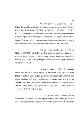 .153.
As 8.405 (oito mil, quatrocentas e cinco)
folhas do acórdão, entretanto, trouxeram apenas os votos dos Ministros
JOAQUIM BARBOSA, GILMAR MENDES, LUIZ FUX e AYRES
BRITTO nesse tópico, devendo-se ressaltar, por oportuno, que mesmo entre
tais votos é possível constatar graves omissões no que tange à fundamentação
das decisões, que muitas vezes apenas declinaram quantitativos de pena sem
justificar as circunstâncias judiciais que conduziram a cada conclusão.
Note-se, nesse sentido, que o voto do
Ministro GILMAR MENDES na dosimetria da quadrilha limita-se às
seguintes linhas: “Senhor Presidente, reajusto o meu voto para acompanhar o
Relator” (fls. 58.914) – sem que sequer houvesse nos autos alguma referência
ao voto então reajustado.
No voto do Ministro LUIZ FUX, a falta de
fundamentação não é menos notória. A dosimetria, nesse caso, foi assim
fixada: “Adotando como razões de decidir os fundamentos expostos pelo
Ministro Relator, aplico aos condenados as seguintes penas: (...) ii) ao réu
José Genoíno Neto, pela prática do crime de quadrilha estampado no art.
288 do Código Penal, fixo a pena em 2 (dois) anos e 3 (três) meses de
reclusão” (fls. 57.748). E nada mais.
O efeito da excessiva e inconstitucional
objetividade do Ministro, no caso, é potencializado pelo fato de que todas as
suas intervenções foram canceladas nos debates que tratavam da dosimetria
 